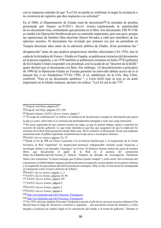 98
con la respuesta estándar de que "La CIA no puede ni confirmar ni negar la existencia o
no existencia de registros que den respuesta a su solicitud."
En el 2006, el Departamento de Estado trató de desestimar[29]
la montaña de pruebas
presentada por Ganser en NATO’s Secret Armies, cuestionando la autenticidad
de un documento muy contundente que presenta en el libro. Ese documento, FM 30-31B,
es similar a la Operación Northwoods por su contenido impactante, pero aun peor, porque
las operaciones de bandera falsa descritas fueron llevadas a cabo por miembros de los
ejércitos secretos. El documento fue revelado por primera vez por un periodista en
Turquía diecisiete años antes de la admisión pública de Gladio. (Este periodista fue “
desaparecido” antes de que pudiera proporcionar detalles adicionales.) En 1976, tras la
caída de la dictadura de Franco / Gladio en España, se publicaron extractos del documento
en la prensa española, y en 1978 también se publicaron extractos en Italia.[30]
El gobierno
de los Estados Unidos respondió con prontitud, con la ayuda de un "desertor de la KGB,"
quien declaró que el documento era falso. Sin embargo, "el descubrimiento a principios
de 1990 de la Operación Gladio en Europa permitió un renovado debate acerca de si el
manual fue o no fraudulento."[31] En 1992, el ex subdirector de la CIA, Ray Cline,
confirmó: "Este es un documento auténtico ", y Licio Gelli (que se cree es un actor
importante en la Gladio italiana), declaró sin rodeos: "La CIA me lo dio.”[32]
[1]
Tragedy and Hope, página 657
[2]
Tragedy and Hope, páginas 437, 438
[3]
Daniele Ganser, NATO’s Secret Armies, página 7
[4]
"El sesgo de confirmación" se refiere a la tendencia de las personas a aceptar la información que apoya
lo que ya creen, sobre todo si su creencia está profundamente arraigada y tiene una carga emocional.
[5]
No estoy sugiriendo de que estemos exentos de culpa, ya que es nuestro trabajo vigilar y controlar las
acciones de nuestro gobierno. Lo que estoy diciendo es que hay que asegurarse de que la culpa por los
crímenes de la Red estéexactamente donde debe estar. De lo contrario, la Red puede incitar una respuesta
emocional entre el público (apelando al patriotismo) lo que sirva a sus propios intereses.
[6]
NATO’s Secret Armies, páginas 74, 75
[7]
Desde el rol de IPR en China Comunista a la revolución bolchevique y el surgimiento de la Unión
Soviética, la Red "capitalista" les proporcionó asistencia indispensable incluida ayuda financiera y
tecnología militar a sus llamados "enemigos" en el Este. El Profesor Antony Sutton fue autor de muchos
libros que documentan el papel de la Red en el ascenso del comunismo
(http://en.wikipedia.org/wiki/Antony_C._Sutton). Después de décadas de investigación, finalmente
llamó a los comunistas "el mejor enemigo que el dinero puede comprar" y tenía razón. Sin la amenaza del
comunismo, no habría habido ninguna justificación para la expansión sin precedentes de los gastos militares
y la aceptación sin precedentes del intervencionismo extranjero. (Hoy en día, el terrorismo ha reemplazado
al comunismo como el nuevo pretexto de la Red.)
[8]
NATO’s Secret Armies, páginas 1, 2
[9]
NATO’s Secret Armies, páginas 29, 99
[10]
NATO’s Secret Armies, página 185
[11]
NATO’s Secret Armies, página 9
[12]
NATO’s Secret Armies, página 3
[13]
NATO’s Secret Armies, página 4
[14]
http://en.wikipedia.org/wiki/Vincenzo_Vinciguerra
[15]
http://en.wikipedia.org/wiki/Vincenzo_Vinciguerra
[16]
En 1974, otro juez italiano (Giovanni Tamburino) arrestó al jefe de los servicios secretos italianos (Vito
Miceli) bajo el cargo de "promover, constituir y organizar ... una asociación secreta de militares y civiles
dirigido a [realizar] un cambio ilegal en la constitución del estado y la forma de gobierno.” Durante el
 
