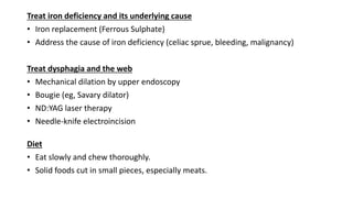 Treat iron deficiency and its underlying cause
• Iron replacement (Ferrous Sulphate)
• Address the cause of iron deficiency (celiac sprue, bleeding, malignancy)
Treat dysphagia and the web
• Mechanical dilation by upper endoscopy
• Bougie (eg, Savary dilator)
• ND:YAG laser therapy
• Needle-knife electroincision
Diet
• Eat slowly and chew thoroughly.
• Solid foods cut in small pieces, especially meats.
 