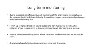 Long-term monitoring
• Due to increased risk of squamous cell carcinoma of the pharynx and the esophagus,
the patients should be followed closely. A surveillance upper gastrointestinal endoscopy
is recommended every year.
• Follow-up complete blood cell counts (CBCs) and iron studies in 3 months, after
initiation of iron replacement, to document resolution of sideropenia and anemia.
• Provide follow-up care for patients whose treatment has been initiated for the specific
cause.
• Repeat esophageal dilations those who have recurrent dysphagia.
 