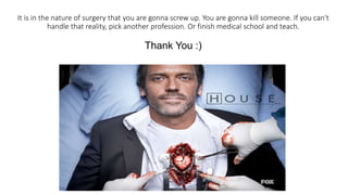 It is in the nature of surgery that you are gonna screw up. You are gonna kill someone. If you can't
handle that reality, pick another profession. Or finish medical school and teach.
Thank You :)
 