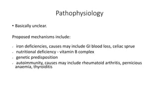 Pathophysiology
• Basically unclear.
Proposed mechanisms include:
 iron deficiencies, causes may include GI blood loss, celiac sprue
 nutritional deficiency - vitamin B complex
 genetic predisposition
 autoimmunity, causes may include rheumatoid arthritis, pernicious
anaemia, thyroiditis
 