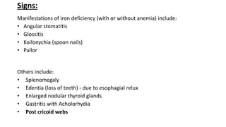 Signs:
Manifestations of iron deficiency (with or without anemia) include:
• Angular stomatitis
• Glossitis
• Koilonychia (spoon nails)
• Pallor
Others include:
• Splenomegaly
• Edentia (loss of teeth) - due to esophagial relux
• Enlarged nodular thyroid glands
• Gastritis with Acholorhydia
• Post cricoid webs
 
