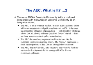 The AEC: What is It? …2
 The name ASEAN Economic Community led to a confused
comparison with the European Economic Community as an
integration model.
 The AEC is not a common market. It is not even a customs union
with common commercial policy and external tariffs. It does not
have free flow of factors of production ---- only free flow of skilled
labour (not all labour) and freer (not free) flow of capital. It does
not have macro-economic policy coordination.
 The AEC does not have supra-national institutions like the
European Commission among others. The ASEAN Secretariat is
small in comparison, as Sec Gen Le Luong Minh can attest!
 The AEC does not have EU-like structural and cohesive funds to
narrow the development divide among ASEAN’s diverse
economies and areas.
 