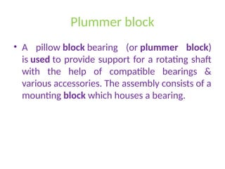 Plummer block
• A pillow block bearing (or plummer block)
is used to provide support for a rotating shaft
with the help of compatible bearings &
various accessories. The assembly consists of a
mounting block which houses a bearing.
 