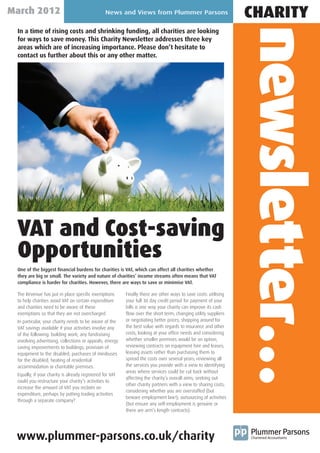 March 2012                                       News and Views from Plummer Parsons
                                                                                                                  CHARITY




                                                                                                                  newsletter…
 In a time of rising costs and shrinking funding, all charities are looking
 for ways to save money. This Charity Newsletter addresses three key
 areas which are of increasing importance. Please don’t hesitate to
 contact us further about this or any other matter.




 VAT and Cost-saving
 Opportunities
 One of the biggest financial burdens for charities is VAT, which can affect all charities whether
 they are big or small. The variety and nature of charities’ income streams often means that VAT
 compliance is harder for charities. However, there are ways to save or minimise VAT.

 The Revenue has put in place specific exemptions         Finally there are other ways to save costs: utilising
 to help charities avoid VAT on certain expenditure       your full 30 day credit period for payment of your
 and charities need to be aware of these                  bills is one way your charity can improve its cash
 exemptions so that they are not overcharged.             flow over the short term; changing utility suppliers
 In particular, your charity needs to be aware of the     or negotiating better prices; shopping around for
 VAT savings available if your activities involve any     the best value with regards to insurance and other
 of the following: building work; any fundraising         costs; looking at your office needs and considering
 involving advertising, collections or appeals; energy    whether smaller premises would be an option;
 saving improvements to buildings; provision of           reviewing contracts on equipment hire and leases;
 equipment to the disabled; purchases of minibuses        leasing assets rather than purchasing them to
 for the disabled; heating of residential                 spread the costs over several years; reviewing all
 accommodation or charitable premises.                    the services you provide with a view to identifying
                                                          areas where services could be cut back without
 Equally, if your charity is already registered for VAT
                                                          affecting the charity’s overall aims; seeking out
 could you restructure your charity’s activities to
                                                          other charity partners with a view to sharing costs;
 increase the amount of VAT you reclaim on
                                                          considering whether you are overstaffed (but
 expenditure, perhaps by putting trading activities
                                                          beware employment law!); outsourcing of activities
 through a separate company?
                                                          (but ensure any self-employment is genuine or
                                                          there are arm’s length contracts).




 www.plummer-parsons.co.uk/charity
 