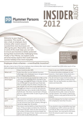 18 Hyde Gardens




                                                                                                                                   AUGUST
                                                                    Eastbourne BN21 4PT East Sussex
                                                                    01323 431 200 eastbourne@plummer-parsons.co.uk


                                                                      <<Company File Name>>




                                                                   INSIDER
                                                                   2012
                                                                      <<PDF Description 3>>




Welcome to your August
newsletter. This month, we
take a look at employee share
schemes after recent research
revealed that more businesses are
offering the perk. Meanwhile, we look
at some of the small steps you can take                                                                                www.plummer-parsons.co.uk
to ensure your business is better protected
                                                                                                           We can advise on
during these economically challenging times.
                                                                                                           these and other
Finally in Your Money, we explore some                                                                     employee share
personal money aspects that could make the                                                                 schemes. Please
summer holidays even more enjoyable.                                                                       talk to us to find
                                                                                                           out more.
Employee share schemes – a worthwhile incentive?
We take a look at two of the main employee share schemes after recent research revealed that £200 million worth of free
shares were given out to employees last year:
                      Share incentive plan (SIP)                                Save as you earn (SAYE) share option
 What is it?          A plan that offers tax and national insurance     A scheme that allows employees to save
                      advantages when employees buy or are given shares towards a ‘share option’ to buy shares at a
                      in the company they work for.                     discounted price of up to 20 per cent.
 What are the tax     You will not have to pay income tax or NICs on the        You do not have to pay income tax when you
 advantages?          value of free or matching shares awarded to you.          receive your share option or when you buy
                      The longer you keep the shares in the plan, the less      shares. You can also transfer any shares into a
                      tax and NICs you will pay when you finally take           stocks and shares ISA.
                      them out. If you keep the shares in the plan until
                      you sell you will not have to pay capital gains tax.
 How does it          SIPs keep your shares in a trust for you until you        Employees agree to save a fixed amount
 work?                either leave your job or decide to take the shares        (between £5 and £250) each month for a
                      from the plan. The shares must be kept in the plan        set period of time under a Save as You Earn
                      trust for a specified number of years to give you the     savings contract. This money is used to buy
                      full tax benefits.                                        shares. A bonus is also paid at the end of the
                                                                                scheme.
 Who can take         SIPs cannot be restricted to particular groups or         Any UK employee that has been working at
 part?                individuals, but a company can set its own limit          the company for more than five years.
                      for the minimum time at the company, although it
                      cannot be longer than 18 months.
 What are the         Plan shares must be held for at least three to five       If you decide to stop saving before you have
 restrictions?        years. If they are taken out before this, NI and tax      completed your SAYE contract you will not
                      may have to be paid. There are also restrictions on       normally be able to exercise your option to
                      the number of shares that can be purchased; this          buy any shares. You must pay for the shares
                      depends on the type of share. Shares come out of a        from the amounts saved in your savings
                      plan as soon as you leave your job.                       contract.
 