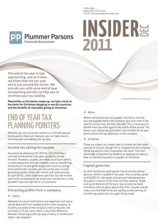 18 Hyde Gardens
                                                              Eastbourne BN21 4PT East Sussex
                                                              01323 431 200 eastbourne@plummer-parsons.co.uk




                                                              INSIDER
                                                                 plummerparsons




                                                                                                                            DEC
                                                                 insiderdec2011




The end of the year is fast
approaching, and as it does,
we know that the tax year
end is just around the corner. We
provide you with some end of year
tax planning pointers to help you to
minimise your tax liability.
                                                                                                               www.plummer-parsons.co.uk
Meanwhile, as Christmas creeps up, we take a look at
the limits for Christmas shopping in non-EU countries,
and the benefits of charitable giving at Christmas.
                                                              žžBonus

EnD of yEar tax                                               Where annual bonuses are payable, the bonus must be
                                                              due and payable before the company year end, even if the

planning pointErs                                             specific amount has not been decided. This is necessary to
                                                              benefit from tax relief against the profits of the period. The
                                                              bonus must always be paid within nine months of the year
Whether you are a business owner or a full time stay-at-      end to secure the tax deduction in the company.
home parent, there are measures you can take now to
minimise your tax liability this tax year.                    žžDividends

                                                              These are subject to a lower rate of income tax than other
Income tax saving for couples                                 sources of income, though this is mitigated by the company
                                                              not being able to claim corporation tax relief. The main
Any personal allowance (£7,475 for 2011/12) that is           advantage of payment by dividend as opposed to salary is
not used at the end of a tax year cannot be carried           that no national insurance is payable on dividends.
forward. However, couples can make use of each other’s
unused allowances through methods such as transferring
ownership of income generating assets (such as savings        Capital gains tax
and investments). Couples can also jointly own income
generating assets, where the income will automatically        As with income tax, each person has an annual exempt
be split 50-50, unless otherwise specified, but the income    amount, which is wasted if not used. This currently stands
paid must correspond to the proportion owned (this is only    at £10,600 for individuals and personal representatives.
possible if you are married or civil partners).               Any gains in excess of this limit are then taxed at 18 per
                                                              cent up to the limit of the basic rate income tax band,
                                                              and 28 per cent on gains above that limit. Couples should
Extracting profits from a company                             make sure that both limits are used by jointly owning, or
                                                              transferring assets prior to a gain being made.
žžSalary

National insurance contributions are expensive, but salary
can be deducted from taxable profits in the company, so
if profits are taxed at the marginal small companies rate
(currently 27.5 per cent), there is very little difference
between extracting profits by way of salary or dividend for
higher rate taxpayers.
 