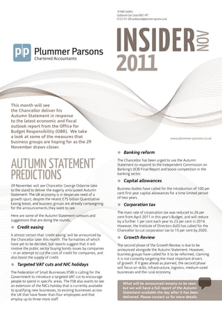 18 Hyde Gardens
                                                               Eastbourne East Sussex BN21 4PT
                                                               01323 431 200 eastbourne@plummer-parsons.co.uk




                                                               INSIDER
                                                                       plummerparsons




                                                                                                                             NOV
                                                                       insidernov2011




This month will see
the Chancellor deliver his
Autumn Statement in response
to the latest economic and fiscal
outlook report from the Office for
Budget Responsibility (OBR). We take
a look at some of the measures that                                                                             www.plummer-parsons.co.uk
business groups are hoping for as the 29
November draws closer.
                                                               žžBanking reform


AutumN StAtemeNt                                               The Chancellor has been urged to use the Autumn
                                                               Statement to respond to the Independent Commission on


PredictiONS
                                                               Banking’s (ICB) Final Report and boost competition in the
                                                               banking sector.
                                                               žžCapital allowances
29 November will see Chancellor George Osborne take
to the stand to deliver the eagerly anticipated Autumn         Business bodies have called for the introduction of 100 per
Statement. The UK economy is in desperate need of a            cent first year capital allowances for a time limited period
growth spurt, despite the recent £75 billion Quantitative      of two years.
Easing boost, and business groups are already campaigning      žžCorporation tax
for the announcements they want to see.
                                                               The main rate of corporation tax was reduced to 26 per
Here are some of the Autumn Statement rumours and              cent from April 2011 in this year’s Budget, and will reduce
suggestions that are doing the rounds:                         by a further 1 per cent each year to 23 per cent in 2014.
žžCredit easing                                                However, the Institute of Directors (IoD) has called for the
                                                               Chancellor to cut corporation tax to 15 per cent by 2020.
It almost certain that ‘credit easing’ will be announced by
                                                               žžGrowth Review
the Chancellor later this month. The formalities of which
have yet to be decided, but reports suggest that it will       The second phase of the Growth Review is due to be
involve the public sector buying bonds issues by companies     announced alongside the Autumn Statement. However,
- in an attempt to cut the cost of credit for companies, and   business groups have called for it to be reformed, claiming
also boost the supply of credit.                               it is not currently targeting the most important drivers
žžTargeted VAT cuts and NIC holidays                           of growth. If it goes ahead as planned, the second phase
                                                               will focus on skills, infrastructure, logistics, medium-sized
The Federation of Small Businesses (FSB) is calling for the    businesses and the rural economy.
Government to introduce a targeted VAT cut to encourage
people to spend in specific areas. The FSB also wants to see
                                                                    What will be announced remains to be seen,
an extension of the NICs holiday that is currently available
                                                                    but we will have a full report of the Autumn
to qualifying new businesses, to existing businesses across
                                                                    Statement available the day after it has been
the UK that have fewer than four employees and that
                                                                    delivered. Please contact us for more details.
employ up to three more staff.
 