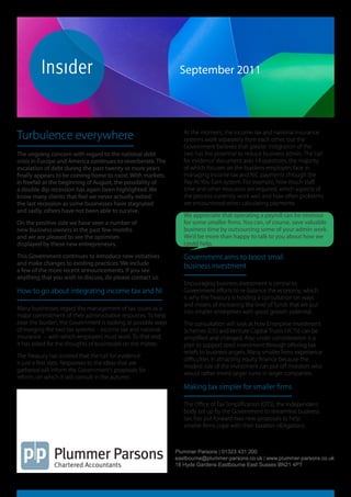 plummerparsons




    insidersept2011
                                                               September 2011




Turbulence everywhere                                            At the moment, the income tax and national insurance
                                                                 systems work separately from each other, but the
                                                                 Government believes that greater integration of the
The ongoing concern with regard to the national debt             two has the potential to reduce business admin. The ‘call
crisis in Europe and America continues to reverberate. The       for evidence’ document asks 14 questions, the majority
escalation of debt during the past twenty or more years          of which focuses on the burdens employers face in
finally appears to be coming home to roost. With markets         managing income tax and NIC payments through the
in freefall at the beginning of August, the possibility of       Pay As You Earn system. For example, how much staff
a double dip recession has again been highlighted. We            time and other resources are required, which aspects of
know many clients that feel we never actually exited             the process currently work well and how often problems
the last recession as some businesses have stagnated             are encountered when calculating payments.
and sadly, others have not been able to survive.
                                                                 We appreciate that operating a payroll can be onerous
On the positive side we have seen a number of                    for some smaller firms. You can, of course, save valuable
new business owners in the past few months                       business time by outsourcing some of your admin work.
and we are pleased to see the optimism                           We’d be more than happy to talk to you about how we
displayed by these new entrepreneurs.                            could help.

This Government continues to introduce new initiatives           Government aims to boost small
and make changes to existing practices. We include               business investment
a few of the more recent announcements. If you see
anything that you wish to discuss, do please contact us.
                                                                 Encouraging business investment is central to
How to go about integrating income tax and NI                    Government efforts to re-balance the economy, which
                                                                 is why the Treasury is holding a consultation on ways
                                                                 and means of increasing the level of funds that are put
Many businesses regard the management of tax issues as a
                                                                 into smaller enterprises with good growth potential.
major commitment of their administrative resources. To help
ease the burden, the Government is looking at possible ways      The consultation will look at how Enterprise Investment
of merging the two tax systems – income tax and national         Schemes (EIS) and Venture Capital Trusts (VCTs) can be
insurance – with which employers must work. To that end,         simplified and changed. Also under consideration is a
it has asked for the thoughts of businesses on the matter.       plan to support seed investment through offering tax
                                                                 reliefs to business angels. Many smaller firms experience
The Treasury has insisted that the ‘call for evidence’
                                                                 difficulties in attracting equity finance because the
is just a first step. Responses to the ideas that are
                                                                 modest size of the investment can put off investors who
gathered will inform the Government’s proposals for
                                                                 would rather invest larger sums in larger companies.
reform, on which it will consult in the autumn.
                                                                 Making tax simpler for smaller firms

                                                                 The Office of Tax Simplification (OTS), the independent
                                                                 body set up by the Government to streamline business
                                                                 tax, has put forward two new proposals to help
                                                                 smaller firms cope with their taxation obligations.



                                                              Plummer Parsons | 01323 431 200
                                                              eastbourne@plummer-parsons.co.uk | www.plummer-parsons.co.uk
                                                              18 Hyde Gardens Eastbourne East Sussex BN21 4PT
 