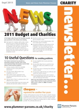 Sept 2011                                    News and Views from Plummer Parsons
                                                                                                              CHARITY




                                                                                                              newsletter…
 2011 Budget and Charities
 In the Budget earlier this year the Chancellor unusually § Benefits to donors can increase to £2,500 for a
 gave prominence to the charity sector including:           gift of £50,000 or more.
                                                          § Inheritance Tax can be reduced where 10%
 § From April 2013 charities will be able to claim          of an estate goes to charities.
                                                          § Personal tax allowances will continue to be
      Gift Aid on up to £5,000 cash donations per
      annum without any evidence that the donors
      are taxpayers. This will mean a maximum tax           withdrawn for those earning in excess of
      rebate of £1,250 per annum. However, to               £100,000 – this means that higher rate tax
      benefit from this, charities must have been in        relief to donors becomes very generous.
      existence for three years and have a good tax         Why not encourage this to be Gift Aided
      compliance record.                                    back to your charity?




 10 Useful Questions for avoiding problems
 The Charity Commission has provided an                 6) Do you regularly look at your governing
 interesting summary covering ‘some of the                  document?
 most important things that trustees need to think      7) Do you think about how to avoid the main
 about to avoid common problems’:                           things that could cause problems for your
 1) Do your activities match the charitable                 charity?
      purposes set out in your governing                8) Do you have ways of checking how well your
      documents?                                            charity is doing?
 2) Can your charity still do what it was               9) Do you have a plan for how you will raise and
      originally set up to do?                              spend the charity’s money?
 3) Were all the trustees appointed in the              10) Are you preparing accounts and a trustees’
      way your governing document says they                 report showing what you have spent over the
      should be?                                            year and what you have done?
 4) Did you check if there is someone who is not        Make sure your trustees review these important
      allowed to be a trustee?                          issues. Please feel free to come and discuss them
 5) Have you written down how the trustees will         with us over a coffee in a free 45 minutes
      identify and deal with conflicts of interest?     consultation.




                                        Cheques –
                                        reprieved for another five years
                                        Charities will be pleased to know that the plans to abolish cheques
                                        are delayed until at least 2016 because an alternative paper-based
                                        system has not yet been found. In the meantime charities should
                                        encourage donors to support by standing order or online, wherever
                                        possible. This will help eliminate risk.




 www.plummer-parsons.co.uk/charity
 