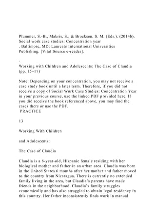 Plummer, S.-B., Makris, S., & Brocksen, S. M. (Eds.). (2014b).
Social work case studies: Concentration year
. Baltimore, MD: Laureate International Universities
Publishing. [Vital Source e-reader].
·
Working with Children and Adolescents: The Case of Claudia
(pp. 15–17)
Note: Depending on your concentration, you may not receive a
case study book until a later term. Therefore, if you did not
receive a copy of Social Work Case Studies: Concentration Year
in your previous course, use the linked PDF provided here. If
you did receive the book referenced above, you may find the
cases there or use the PDF.
PRACTICE
13
Working With Children
and Adolescents:
The Case of Claudia
Claudia is a 6-year-old, Hispanic female residing with her
biological mother and father in an urban area. Claudia was born
in the United States 6 months after her mother and father moved
to the country from Nicaragua. There is currently no extended
family living in the area, but Claudia’s parents have made
friends in the neighborhood. Claudia’s family struggles
economically and has also struggled to obtain legal residency in
this country. Her father inconsistently finds work in manual
 