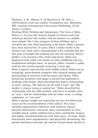 Plummer, S.-B., Makris, S., & Brocksen S. M. (Eds.).
(2014).Social work case studies: Foundation year. Baltimore,
MD: Laureate International Universities Publishing. [Vital
Source e-reader].
Working With Children and Adolescents: The Case of Dalia
Dalia is a 14-year-old, biracial female of African and Irish
American descent who resides with her parents in a middle-
class suburb. She is the youngest of three children and is
currently the only child remaining in the home. Dalia’s parents
have been married for 25 years. Dalia’s father works in the
creative arts field with a nontraditional work schedule that has
him gone overnight and sleeping late into the morning. Dalia’s
mother is an executive who works long hours. Dalia was
diagnosed with sickle cell anemia in early childhood and was
hospitalized multiple times. At present, Dalia’s health is stable
with the last serious episode occurring 2 years ago.
Dalia’s parents reported that until middle school, Dalia was an
easygoing, good-natured youngster who enjoyed singing and
participating in activities with her peers and family. Dalia
denied any problems with drugs or alcohol but admitted to
drinking with friends. Dalia described her family relationships
as tense, stating, “My dad lets me do what I want” and “My
mother is always trying to control me.” Dalia described her
relationship with her older brother, who lives in another state,
as “cool,” and her relationship with her older sister, a college
sophomore, as “not cool.”
Dalia’s parents sought out counseling services for behavioral
issues on the recommendation of her school. The issues
included argumentative behavior with authority figures,
physical altercations with peers, poor concentration in class,
irritable mood, verbal combativeness when confronted, truancy,
and highly sexualized behavior with male peers. At home, Dalia
had become more argumentative and physically threatening. Her
parents had discovered that she and her friends drank alcohol in
 