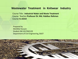 Wastewater Treatment in Knitwear Industry
Course Title : Industrial Water and Waste Treatment
Course Teacher:Professor Dr. Md. Habibur Rahman
Course No:6310
Prepared by
Md.Billal Hossain
Student ID# 1017042129
Department of Civil Engineering, BUET
 
