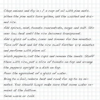 Chop onions and fry in 1 / 2 cup of oil with pine nuts.
When the pine nuts turn golden, add the washed and drai-
ned rice.
Add spices, mint, tomato concentrate, sugar and salt. Stir
over low heat until the rice becomes transparent.
Add a glass of water, cover and simmer for ten minutes.
Turn off heat and let the rice swell further 5-7 minutes
and perfume with plum oil.
Wash peppers, cut the caps and remove the seeds. Stuff
them with rice, put a slice of tomato on top and arrange
the peppers upright in a dish on top.
Pour the equivalent of a glass of water.
Bring to a boil, reduce heat and cook for 20 to 25 mi-
nutes. You should lways make sure that some water re-
mains at the bottom.
Serve warm or cold.
 
