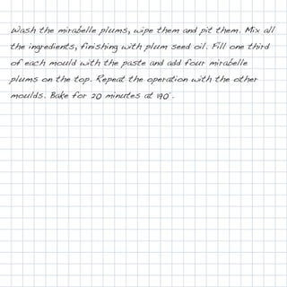 Wash the mirabelle plums, wipe them and pit them. Mix all
the ingredients, finishing with plum seed oil. Fill one third
of each mould with the paste and add four mirabelle
plums on the top. Repeat the operation with the other
moulds. Bake for 20 minutes at 190°.
 