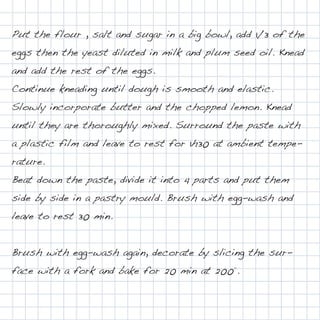 Put the flour , salt and sugar in a big bowl, add 1/3 of the
eggs then the yeast diluted in milk and plum seed oil. Knead
and add the rest of the eggs.
Continue kneading until dough is smooth and elastic.
Slowly incorporate butter and the chopped lemon. Knead
until they are thoroughly mixed. Surround the paste with
a plastic film and leave to rest for 1h30 at ambient tempe-
rature.
Beat down the paste, divide it into 4 parts and put them
side by side in a pastry mould. Brush with egg-wash and
leave to rest 30 min.


Brush with egg-wash again, decorate by slicing the sur-
face with a fork and bake for 20 min at 200°.
 