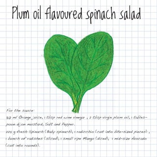 Plum oil flavoured spinach salad




For the sauce:
80 ml Orange juice, 1 tbsp red wine vinegar , 2 tbsp virgin plum oil, 1 tables-
poon dijon mustard, Salt and Pepper.
225 g fresh Spinach (Baby spinach), 1 radicchio (cut into bite-sized pieces) ,
1 bunch of radishes (sliced), 1 small ripe Mango (diced), 1 mid-size Avocado
(cut into rounds).
 