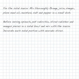 For the salad sauce: Mix thoroughly Orange juice, vinegar,
plum seed oil, mustard, salt and pepper in a small dish.


Before serving spinach, put radicchio, sliced radishes and
mangos pieces in a salad bowl and mix with the sauce.
Decorate each salad portion with avocado slices.
 
