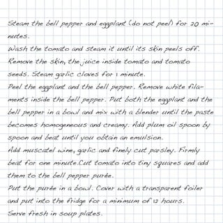 Steam the bell pepper and eggplant (do not peel) for 20 mi-
nutes.
Wash the tomato and steam it until its skin peels off.
Remove the skin, the juice inside tomato and tomato
seeds. Steam garlic cloves for 1 minute.
Peel the eggplant and the bell pepper. Remove white fila-
ments inside the bell pepper. Put both the eggplant and the
bell pepper in a bowl and mix with a blender until the paste
becomes homogeneous and creamy. Add plum oil spoon by
spoon and beat until you obtain an emulsion.
Add muscatel wine, garlic and finely cut parsley. Firmly
beat for one minute.Cut tomato into tiny squares and add
them to the bell pepper purée.
Put the purée in a bowl. Cover with a transparent foiler
and put into the fridge for a minimum of 12 hours.
Serve fresh in soup plates.
 
