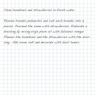 Clean tomatoes and strawberries in fresh water.


Remove tomato peduncles and cut each tomato into 8
pieces. Proceed the same with strawberries. Elaborate a
dressing by mixing virgin plum oil with balsamic vinegar.
Flavour the tomatoes and the strawberries with the dres-
sing . Add some salt and decorate with basil leaves.
 