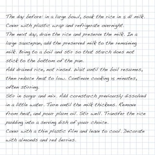 The day before: in a large bowl, soak the rice in 5 dl milk.
Cover with plastic wrap and refrigerate overnight.
The next day, drain the rice and preserve the milk. In a
large saucepan, add the preserved milk to the remaining
milk. Bring to a boil and stir so that starch does not
stick to the bottom of the pan.
Add drained rice, not rinsed. Wait until the boil resumes,
then reduce heat to low. Continue cooking 15 minutes,
often stirring.
Stir in sugar and mix. Add cornstarch previously dissolved
in a little water. Turn until the milk thickens. Remove
from heat, and pour plum oil. Stir well. Transfer the rice
pudding into a serving dish of your choice.
Cover with a thin plastic film and leave to cool. Decorate
with almonds and red berries.
 