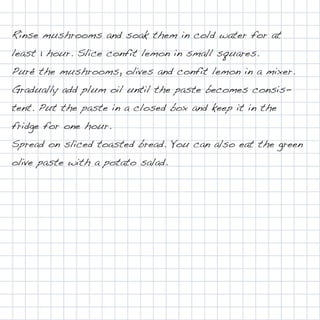 Rinse mushrooms and soak them in cold water for at
least 1 hour. Slice confit lemon in small squares.
Puré the mushrooms, olives and confit lemon in a mixer.
Gradually add plum oil until the paste becomes consis-
tent. Put the paste in a closed box and keep it in the
fridge for one hour.
Spread on sliced toasted bread. You can also eat the green
olive paste with a potato salad.
 