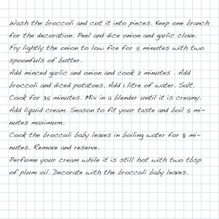 Wash the broccoli and cut it into pieces. Keep one branch
for the decoration. Peel and dice onion and garlic clove.
Fry lightly the onion to low fire for 5 minutes with two
spoonfuls of butter.
Add minced garlic and onion and cook 2 minutes . Add
broccoli and diced potatoes. Add 1 litre of water. Salt.
Cook for 35 minutes. Mix in a blender until it is creamy.
Add liquid cream. Season to fit your taste and boil 5 mi-
nutes maximum.
Cook the broccoli baby leaves in boiling water for 8 mi-
nutes. Remove and reserve.
Perfume your cream while it is still hot with two tbsp
of plum oil. Decorate with the broccoli baby leaves.
 
