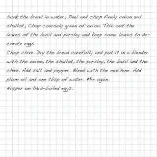 Soak the bread in water; Peel and chop finely onion and
shallot; Chop coarsely green of onion. Thin out the
leaves of the basil and parsley and keep some leaves to de-
corate eggs.
Chop chive. Dry the bread carefully and put it in a blender
with the onion, the shallot, the parsley, the basil and the
chive. Add salt and pepper. Blend with the machine. Add
plum oil and one tbsp of water. Mix again.
Napper on hard-boiled eggs.
 