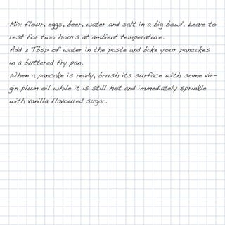 Mix flour, eggs, beer, water and salt in a big bowl. Leave to
rest for two hours at ambient temperature.
Add 3 Tbsp of water in the paste and bake your pancakes
in a buttered fry pan.
When a pancake is ready, brush its surface with some vir-
gin plum oil while it is still hot and immediately sprinkle
with vanilla flavoured sugar.
 