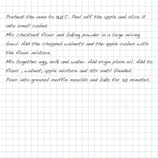 Preheat the oven to 180°C. Peel off the apple and slice it
into small cubes.
Mix chestnut flour and baking powder in a large mixing
bowl. Add the chopped walnuts and the apple cubes with
the flour mixture.
Mix together egg, milk and water. Add virgin plum oil. Add to
flour , walnut, apple mixture and stir until blended.
Pour into greased muffin moulds and bake for 30 minutes.
 