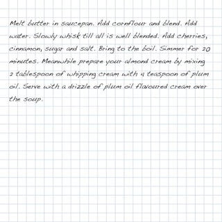 Melt butter in saucepan. Add cornflour and blend. Add
water. Slowly whisk till all is well blended. Add cherries,
cinnamon, sugar and salt. Bring to the boil. Simmer for 20
minutes. Meanwhile prepare your almond cream by mixing
2 tablespoon of whipping cream with 4 teaspoon of plum
oil. Serve with a drizzle of plum oil flavoured cream over
the soup.
 