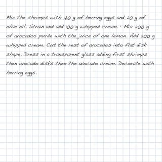 Mix the shrimps with 70 g of herring eggs and 20 g of
olive oil. Strain and add 100 g whipped cream. • Mix 200 g
of avocados purée with the juice of one lemon. Add 200 g
whipped cream. Cut the rest of avocados into flat disk
shape. Dress in a transparent glass adding first shrimps
then avocado disks then the avocado cream. Decorate with
herring eggs.
 