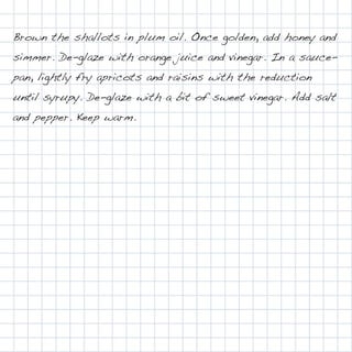 Brown the shallots in plum oil. Once golden, add honey and
simmer. De-glaze with orange juice and vinegar. In a sauce-
pan, lightly fry apricots and raisins with the reduction
until syrupy. De-glaze with a bit of sweet vinegar. Add salt
and pepper. Keep warm.
 
