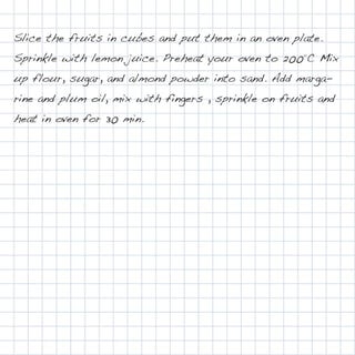 Slice the fruits in cubes and put them in an oven plate.
Sprinkle with lemon juice. Preheat your oven to 200°C Mix
up flour, sugar, and almond powder into sand. Add marga-
rine and plum oil, mix with fingers , sprinkle on fruits and
heat in oven for 30 min.
 