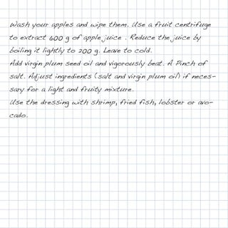 Wash your apples and wipe them. Use a fruit centrifuge
to extract 600 g of apple juice . Reduce the juice by
boiling it lightly to 200 g. Leave to cold.
Add virgin plum seed oil and vigorously beat. A Pinch of
salt. Adjust ingredients (salt and virgin plum oil) if neces-
sary for a light and fruity mixture.
Use the dressing with shrimp, fried fish, lobster or avo-
cado.
 