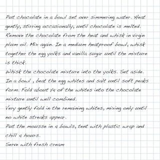 Put chocolate in a bowl set over simmering water. Heat
gently, stirring occasionally, until chocolate is melted.
Remove the chocolate from the heat and whisk in virgin
plum oil. Mix again. In a medium heatproof bowl, whisk
together the egg yolks and vanilla sugar until the mixture
is thick.
Whisk the chocolate mixture into the yolks. Set aside.
In a bowl , beat the egg whites and salt until soft peaks
form. Fold about 1⁄4 of the whites into the chocolate
mixture until well combined.
Very gently fold in the remaining whites, mixing only until
no white streaks appear.
Put the mousse in 4 bowls, tent with plastic wrap and
chill 4 hours.
Serve with fresh cream
 