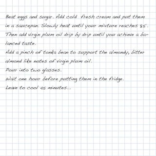Beat eggs and sugar. Add cold fresh cream and put them
in a saucepan. Slowly heat until your mixture reaches 85°.
Then add virgin plum oil drip by drip until you achieve a ba-
lanced taste.
Add a pinch of tonka bean to support the almondy, bitter
almond like notes of virgin plum oil.
Pour into two glasses.
Wait one hour before putting them in the fridge.
Leave to cool 45 minutes...
 