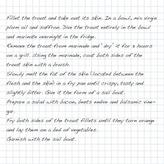 Fillet the trout and take out its skin. In a bowl, mix virgin
plum oil and saffron. Dive the trout entirely in the bowl
and marinate overnight in the fridge.
Remove the trout from marinade and “dry” it for 3 hours
on a grill. Using the marinade, coat both sides of the
trout skin with a brush.
Slowly melt the fat of the skin (located between the
flesh and the skin) in a fry pan until crispy, tasty and
slightly bitter. Give it the form of a sail boat.
Prepare a salad with bacon, beets endive and balsamic vine-
gar.
Fry both sides of the trout fillets until they turn orange
and lay them on a bed of vegetables.
Garnish with the sail boat.
 