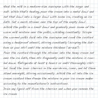 Heat the milk in a medium-size saucepan with the sugar and
salt. While that's heating, pour the cream into a metal bowl and
set that bowl into a larger bowl with some ice, creating an ice
bath. Set a mesh strainer over the top of the empty bowl.
Whisk the yolks in a small bowl and gradually pour some of the
warm milk mixture over the yolks, whisking constantly. Scrape
the warmed yolks back into the saucepan and cook the custard
using a heatproof utensil, stirring constantly (scraping the bot-
tom as you stir) until the mixture thickens (71-77C).
Pour the custard through the strainer into the heavy cream set
over the ice bath, then stir frequently until the mixture is coo-
led down. Refrigerate at least 8 hours or until thoroughly chil-
led. Soak the sour cherries in the eau-de-vie, cover, and let them
stand overnight, stirring occasionally. Whisk the oil into the ice
cream custard then freeze the mixture in your ice cream maker
according to the manufacturer's instructions.
Drain any liquid off from the cherries and when you remove the
ice cream
 