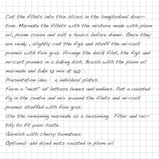 Cut the fillets into thin slices in the longitudinal direc-
tion. Marinate the fillets with the mixture made with plum
oil, prune cream and salt 4 hours before dinner. Once they
are ready , slightly cut the figs and stuff the mi-cuit
prunes with foie gras. Arrange the duck filet, the figs and
mi-cuit prunes in a baking dish. Brush with the plum oil
marinade and bake 10 min at 160 °.
Presentation idea : 4 individual plates.
Form a "nest" of lettuce leaves and endives. Put a roasted
fig in the centre and mix around the filets and mi-cuit
prunes stuffed with foie gras.
Use the remaining marinade as a seasoning. Filter and rec-
tify to fit your taste.
Garnish with cherry tomatoes.
Optional: add diced nuts roasted in plum oil
 