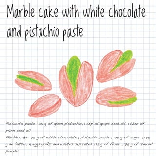 Marble cake with white chocolate
and pistachio paste




Pistachio paste : 35 g of green pistachio, 1 tsp of grape seed oil, 1 tbsp of
plum seed oil
Marble cake: 75 g of white chocolate , pistachio paste , 175 g of sugar , 175
g de butter, 4 eggs yolks and whites separated ,125 g of flour , 75 g of almond
powder
 