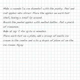 Make 4 rounds (15 cm diameter) with the pastry. Peel and
cut apples into slices: Place the apples on each tart
shell, leaving a small lip around.
Brush the peeled apples with melted butter. Put a pinch
of cinnamon.
Bake at 210 °C for 10 to 12 minutes.
Place each tart on a plate, add a scoop of vanilla ice
cream in the centre and 4 to 6 drops of plum oil on the
ice cream. Enjoy
 