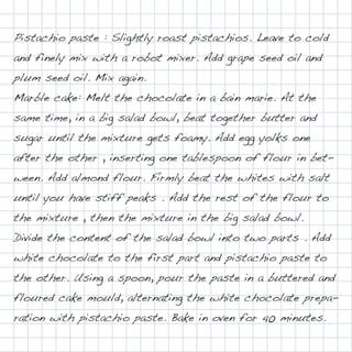 Pistachio paste : Slightly roast pistachios. Leave to cold
and finely mix with a robot mixer. Add grape seed oil and
plum seed oil. Mix again.
Marble cake: Melt the chocolate in a bain marie. At the
same time, in a big salad bowl, beat together butter and
sugar until the mixture gets foamy. Add egg yolks one
after the other , inserting one tablespoon of flour in bet-
ween. Add almond flour. Firmly beat the whites with salt
until you have stiff peaks . Add the rest of the flour to
the mixture , then the mixture in the big salad bowl.
Divide the content of the salad bowl into two parts . Add
white chocolate to the first part and pistachio paste to
the other. Using a spoon, pour the paste in a buttered and
floured cake mould, alternating the white chocolate prepa-
ration with pistachio paste. Bake in oven for 40 minutes.
 