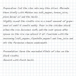 Preparation: Cut the char into very thin slices. Marinate
them briefly with Maldon sea salt, pepper, lemon juice,
plum kernel oil and the herbs.
Slightly sweat the risotto rice in a small amount of grape-
seed oil until it smells nutty. Pour in the chicken stock.
When the rice becomes soft, add the rest spoon after
spoon so the rice can absorb it all. Conclude with the
seasoning (salt, pepper, Espelette pepper) and lime juice and
stir the Parmesan cheese underneath.


Presentation: Serve the marinated fillets of char on the
black risotto.
Garnish with fresh herbs.
 
