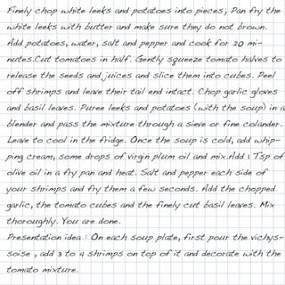 Finely chop white leeks and potatoes into pieces; Pan fry the
white leeks with butter and make sure they do not brown.
Add potatoes, water, salt and pepper and cook for 20 mi-
nutes.Cut tomatoes in half. Gently squeeze tomato halves to
release the seeds and juices and slice them into cubes. Peel
off shrimps and leave their tail end intact. Chop garlic gloves
and basil leaves. Puree leeks and potatoes (with the soup) in a
blender and pass the mixture through a sieve or fine colander.
Leave to cool in the fridge. Once the soup is cold, add whip-
ping cream, some drops of virgin plum oil and mix.Add 1 Tsp of
olive oil in a fry pan and heat. Salt and pepper each side of
your shrimps and fry them a few seconds. Add the chopped
garlic, the tomato cubes and the finely cut basil leaves. Mix
thoroughly. You are done.
Presentation idea : On each soup plate, first pour the vichys-
soise , add 3 to 4 shrimps on top of it and decorate with the
tomato mixture.
 