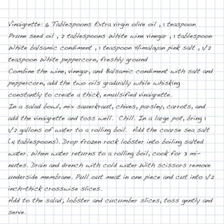 Vinaigrette: 6 Tablespoons Extra virgin olive oil , 1 teaspoon
Prune seed oil , 2 tablespoons White wine vinegar , 1 tablespoon
White balsamic condiment , 1 teaspoon Himalayan pink salt , 1/2
teaspoon White peppercorn, freshly ground
Combine the wine, vinegar, and Balsamic condiment with salt and
peppercorn, add the two oils gradually while whisking
constantly to create a thick, emulsified vinaigrette.
In a salad bowl, mix sauerkraut, chives, parsley, carrots, and
add the vinaigrette and toss well.  Chill. In a large pot, bring 1
1/2 gallons of water to a rolling boil.  Add the coarse sea salt
(4 tablespoons). Drop frozen rock lobster into boiling salted
water. When water returns to a rolling boil, cook for 3 mi-
nutes. Drain and drench with cold water.With scissors remove
underside membrane. Pull out meat in one piece and cut into 1/2
inch-thick crosswise slices.
Add to the salad; lobster and cucumber slices, toss gently and
serve.
 