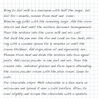 Bring to boil milk in a saucepan with half the sugar. Let
boil for 1 minute, remove from heat and cover.
Blanche egg yolks with the remaining sugar. Add the corn-
starch and beat until the mixture becomes homogeneous.
Pour the mixture into the warm milk and mix well.
Put back the pan over the fire and cook on low heat, stir-
ring with a wooden spoon for 8 minutes or until the
cream thickens. Add virgin plum oil and vigorously mix.
Remove from heat and divide the mixture into two equal
parts. Add cocoa powder in one part and mix. Pour the
creams into individual glasses and form layers alternating
the cocoa powder cream with the plain cream. Leave to
cold.
For chocolate chips: Melt chocolate in a bain marie or
microwave and spread it over a cold surface. Allow to
cool slightly and scrape the chocolate with a spatula.
 
