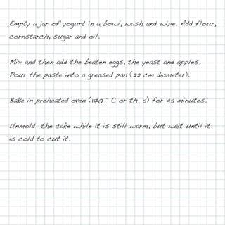 Empty a jar of yogurt in a bowl, wash and wipe. Add flour,
cornstarch, sugar and oil.


Mix and then add the beaten eggs, the yeast and apples.
Pour the paste into a greased pan (22 cm diameter).


Bake in preheated oven (170 ° C or th. 5) for 45 minutes.


Unmold the cake while it is still warm, but wait until it
is cold to cut it.
 