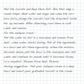 Peel the carrots and keep them full. Give their edge a
round shape. Heat water and sugar and when the mix-
ture boils, plunge the carrots (not the branches) inside
for 20 seconds. After blanching, cool them in cold
water and reserve.
For the sabayon cream :
Put the water to boil in a saucepan and remove from
heat when water starts boiling. Put all the ingredients
in a bowl and stir them vigorously. When the mixture
becomes dense, put the bowl in the saucepan over hot
water and continue to mount until it becomes foamy
(4-5 minutes). Remove from heat. Reserve
Serving suggestion : Put your sabayon cream in a deep
bowl and insert your gratinated carrots in the cream
 