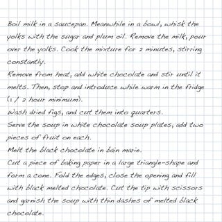 Boil milk in a saucepan. Meanwhile in a bowl, whisk the
yolks with the sugar and plum oil. Remove the milk, pour
over the yolks. Cook the mixture for 2 minutes, stirring
constantly.
Remove from heat, add white chocolate and stir until it
melts. Then, stop and introduce while warm in the fridge
(1 / 2 hour minimum).
Wash dried figs, and cut them into quarters.
Serve the soup in white chocolate soup plates, add two
pieces of fruit on each.
Melt the black chocolate in bain marie.
Cut a piece of baking paper in a large triangle-shape and
form a cone. Fold the edges, close the opening and fill
with black melted chocolate. Cut the tip with scissors
and garnish the soup with thin dashes of melted black
chocolate.
 